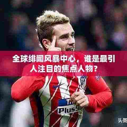 全球绯闻风暴中心，谁是最引人注目的焦点人物？