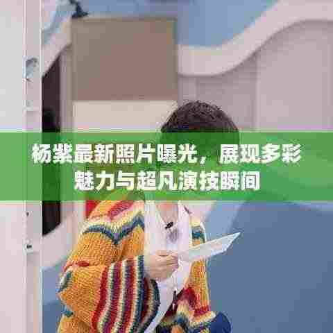 杨紫最新照片曝光，展现多彩魅力与超凡演技瞬间