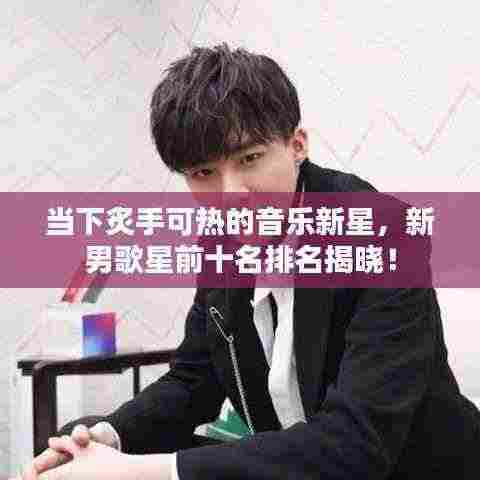 当下炙手可热的音乐新星，新男歌星前十名排名揭晓！