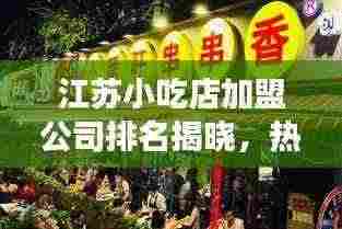 江苏小吃店加盟公司排名揭晓,热门品牌与深度市场分析