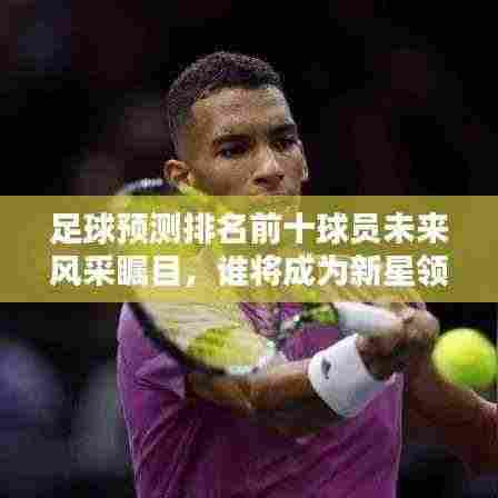 足球预测排名前十球员未来风采瞩目，谁将成为新星领袖？