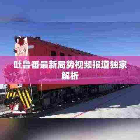 吐鲁番最新局势视频报道独家解析