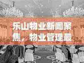 乐山物业新闻聚焦，物业管理最新动态与行业趋势展望