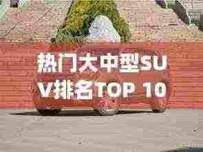 热门大中型SUV排名TOP 10，深度解析市场热门车型