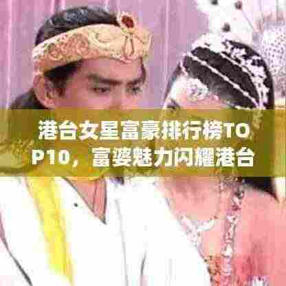 港台女星富豪排行榜TOP10，富婆魅力闪耀港台娱乐圈！