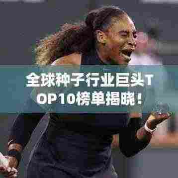 全球种子行业巨头TOP10榜单揭晓！