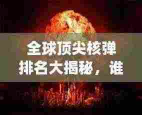 全球顶尖核弹排名大揭秘,谁是最强核武器大国?
