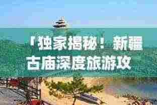 「独家揭秘！新疆古庙深度旅游攻略，带你领略神秘风情！」