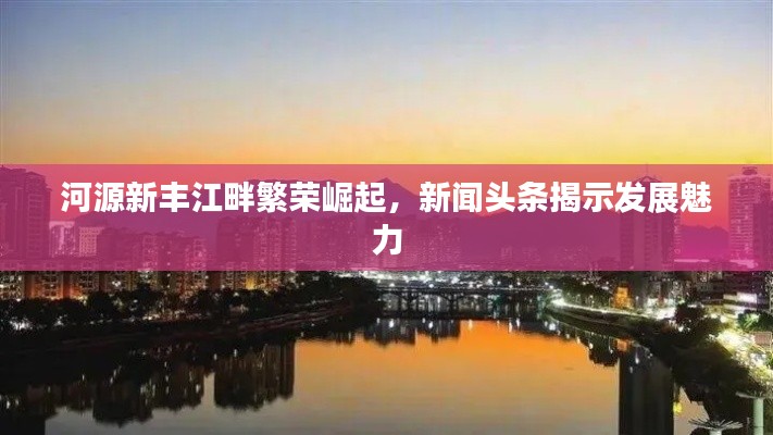 河源新丰江畔繁荣崛起，新闻头条揭示发展魅力