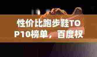性价比跑步鞋TOP10榜单，百度权威收录
