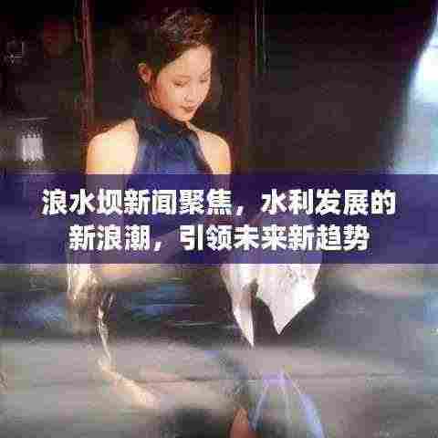 浪水坝新闻聚焦，水利发展的新浪潮，引领未来新趋势