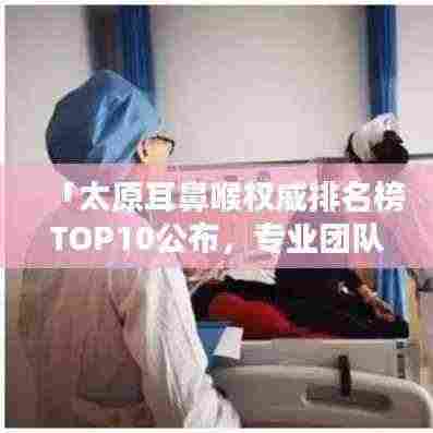 「太原耳鼻喉权威排名榜TOP10公布，专业团队诊疗优质服务一览」